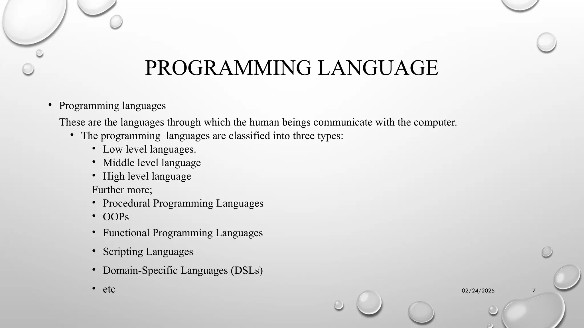02/24/2025 7
PROGRAMMING LANGUAGE
• Programming languages
These are the languages through which the human beings communicate with the computer.
• The programming languages are classified into three types:
• Low level languages.
• Middle level language
• High level language
Further more;
• Procedural Programming Languages
• OOPs
• Functional Programming Languages
• Scripting Languages
• Domain-Specific Languages (DSLs)
• etc
 