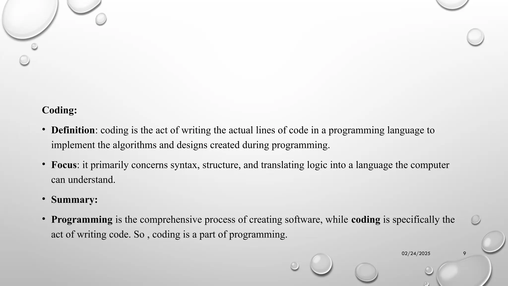 02/24/2025 9
Coding:
• Definition: coding is the act of writing the actual lines of code in a programming language to
implement the algorithms and designs created during programming.
• Focus: it primarily concerns syntax, structure, and translating logic into a language the computer
can understand.
• Summary:
• Programming is the comprehensive process of creating software, while coding is specifically the
act of writing code. So , coding is a part of programming.
 