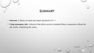 02/24/2025 15
SUMMARY
• Iostream: A library for input and output operations in C++.
• Using namespace std;: a directive that allows access to standard library components without the
std:: prefix, simplifying the syntax.
 