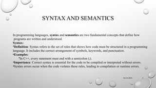 02/24/2025 4
SYNTAX AND SEMANTICS
In programming languages, syntax and semantics are two fundamental concepts that define how
programs are written and understood.
Syntax:
•Definition: Syntax refers to the set of rules that shows how code must be structured in a programming
language. It includes the correct arrangement of symbols, keywords, and punctuation.
•Examples:
•In C++, every statement must end with a semicolon (;).
•Importance: Correct syntax is essential for the code to be compiled or interpreted without errors.
•Syntax errors occur when the code violates these rules, leading to compilation or runtime errors.
 