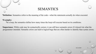 02/24/2025 5
SEMANTICS
•Definition: Semantics refers to the meaning of the code—what the statements actually do when executed.
•Examples:
•In a loop, the semantics define how many times the loop will execute based on its conditions.
•Importance: While code may be syntactically correct, it can still have semantic errors if it doesn't do what the
programmer intended. Semantic errors can lead to logical bugs that are often harder to identify than syntax errors.
 