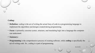 02/24/2025 9
Coding:
• Definition: coding is the act of writing the actual lines of code in a programming language to
implement the algorithms and designs created during programming.
• Focus: it primarily concerns syntax, structure, and translating logic into a language the computer
can understand.
• Summary:
• Programming is the comprehensive process of creating software, while coding is specifically the
act of writing code. So , coding is a part of programming.
 