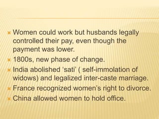  Women could work but husbands legally
controlled their pay, even though the
payment was lower.
 1800s, new phase of change.
 India abolished ‘sati’ ( self-immolation of
widows) and legalized inter-caste marriage.
 France recognized women’s right to divorce.
 China allowed women to hold office.
 