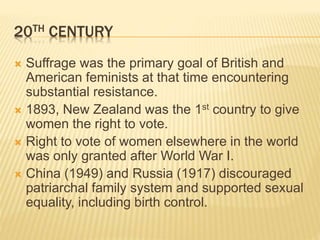 20TH CENTURY
 Suffrage was the primary goal of British and
American feminists at that time encountering
substantial resistance.
 1893, New Zealand was the 1st country to give
women the right to vote.
 Right to vote of women elsewhere in the world
was only granted after World War I.
 China (1949) and Russia (1917) discouraged
patriarchal family system and supported sexual
equality, including birth control.
 