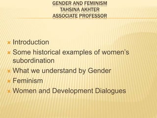 GENDER AND FEMINISM
TAHSINA AKHTER
ASSOCIATE PROFESSOR
 Introduction
 Some historical examples of women’s
subordination
 What we understand by Gender
 Feminism
 Women and Development Dialogues
 