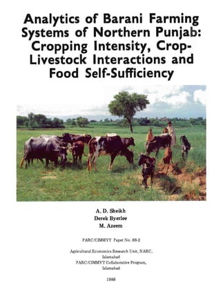 Analytics of Barani Farming
Systems of Northern Punjab:
Cropping Intensity, Crop-
Livestock Interactions and
Food Self-Sufficiency
A. D. Sheikh
Derek Byerlee
M. Azeem
PARC/ClMMYT Paper No. 88-2
Agricultural Economics Research Unit, NARC,
Islamabad
PARC/CIMMYT Collaborative Program,
Islamabad
1988
 