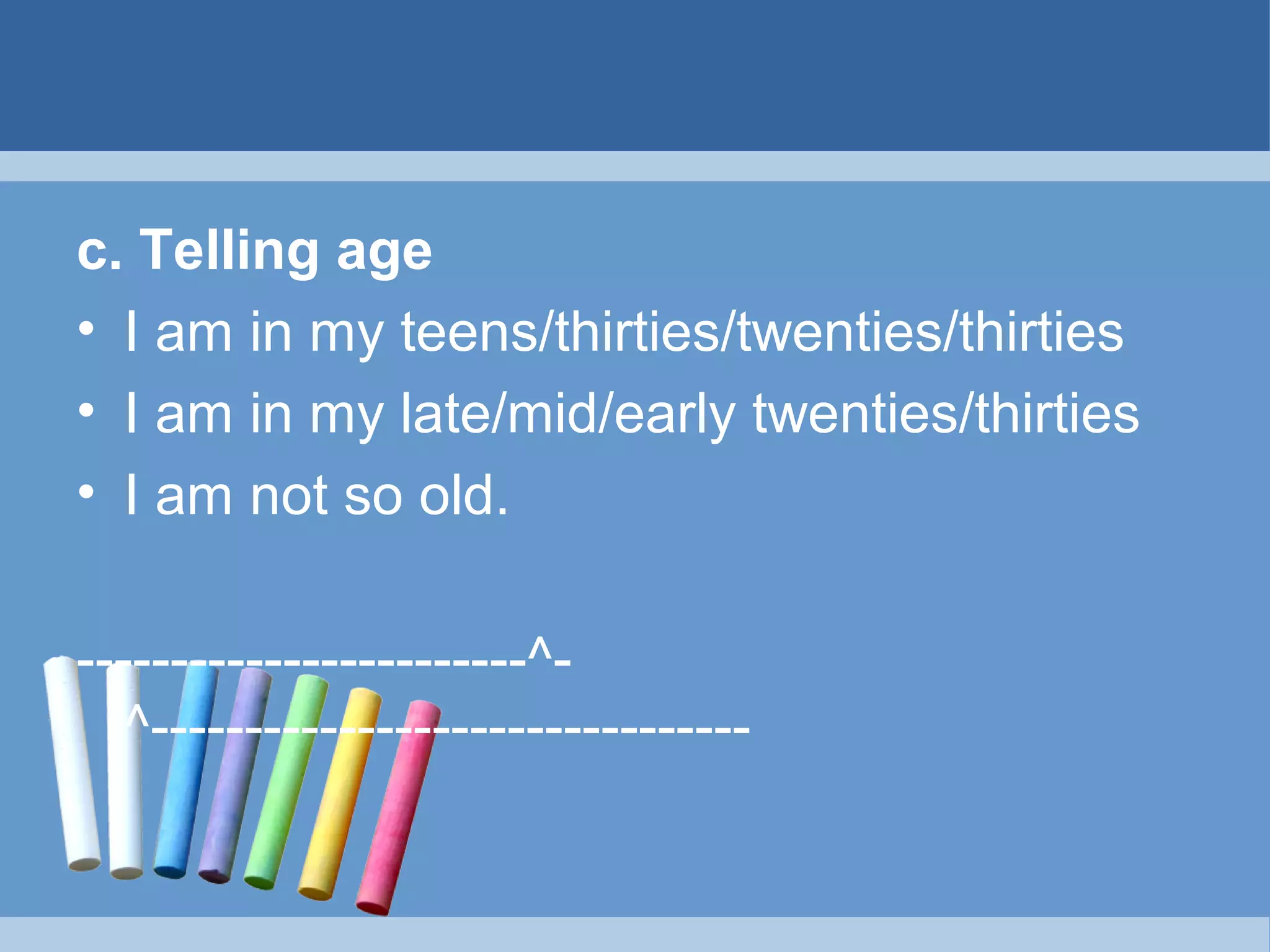c. TelIing age
• I am in my teens/thirties/twenties/thirties
• I am in my late/mid/early twenties/thirties
• I am not so old.
------------------------^^--------------------------------

 