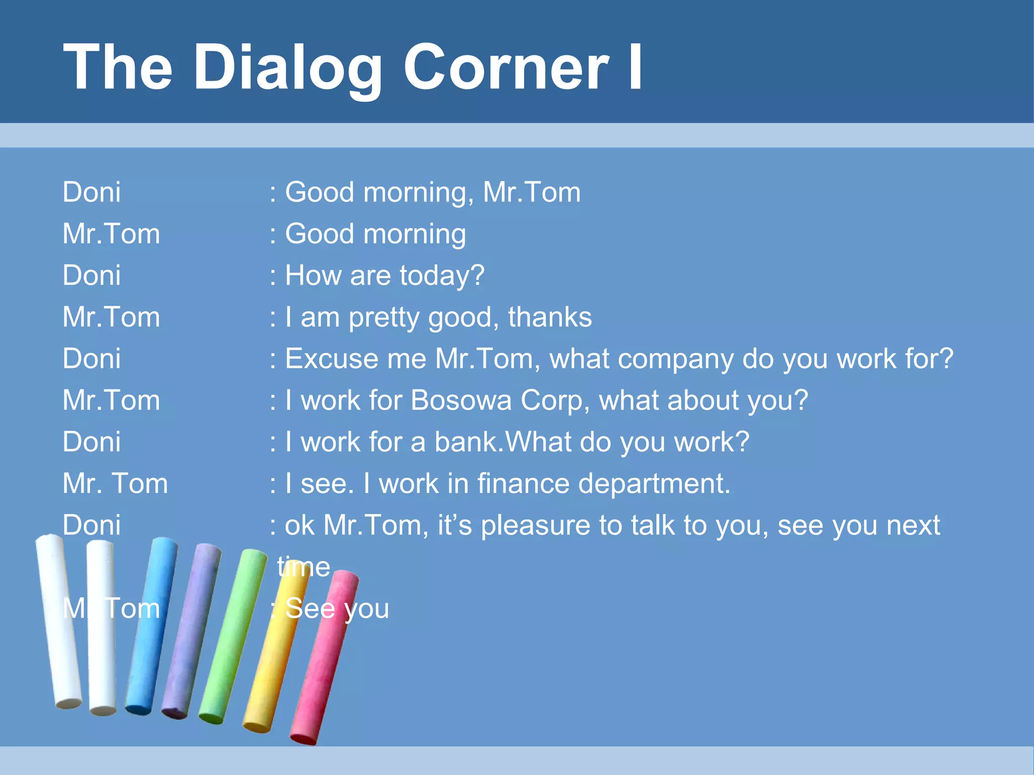 The Dialog Corner I
Doni
Mr.Tom
Doni
Mr.Tom
Doni
Mr.Tom
Doni
Mr. Tom
Doni
Mr.Tom

: Good morning, Mr.Tom
: Good morning
: How are today?
: I am pretty good, thanks
: Excuse me Mr.Tom, what company do you work for?
: I work for Bosowa Corp, what about you?
: I work for a bank.What do you work?
: I see. I work in finance department.
: ok Mr.Tom, it’s pleasure to talk to you, see you next
time
: See you

 