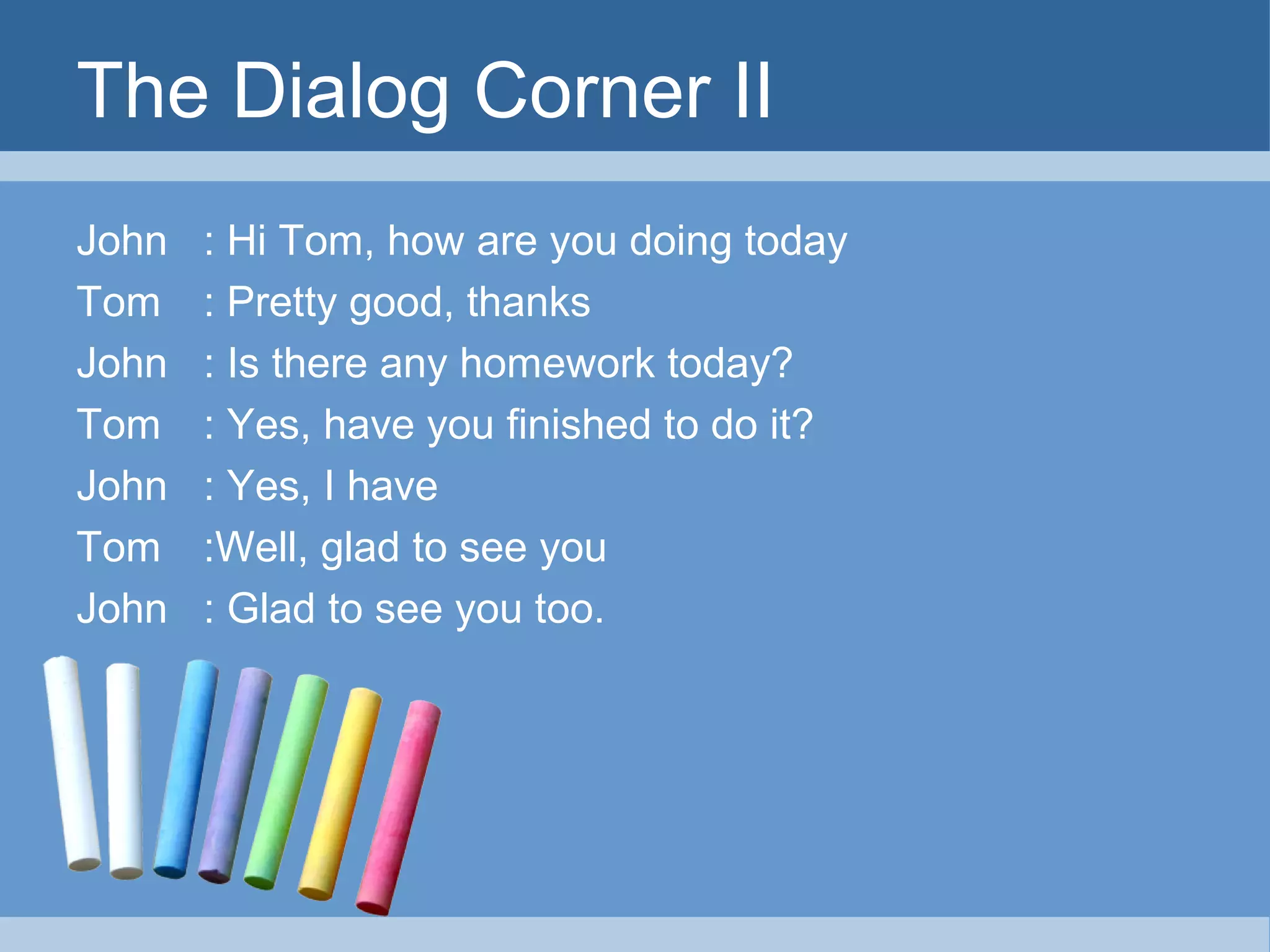 The Dialog Corner II
John
Tom
John
Tom
John
Tom
John

: Hi Tom, how are you doing today
: Pretty good, thanks
: Is there any homework today?
: Yes, have you finished to do it?
: Yes, I have
:Well, glad to see you
: Glad to see you too.

 
