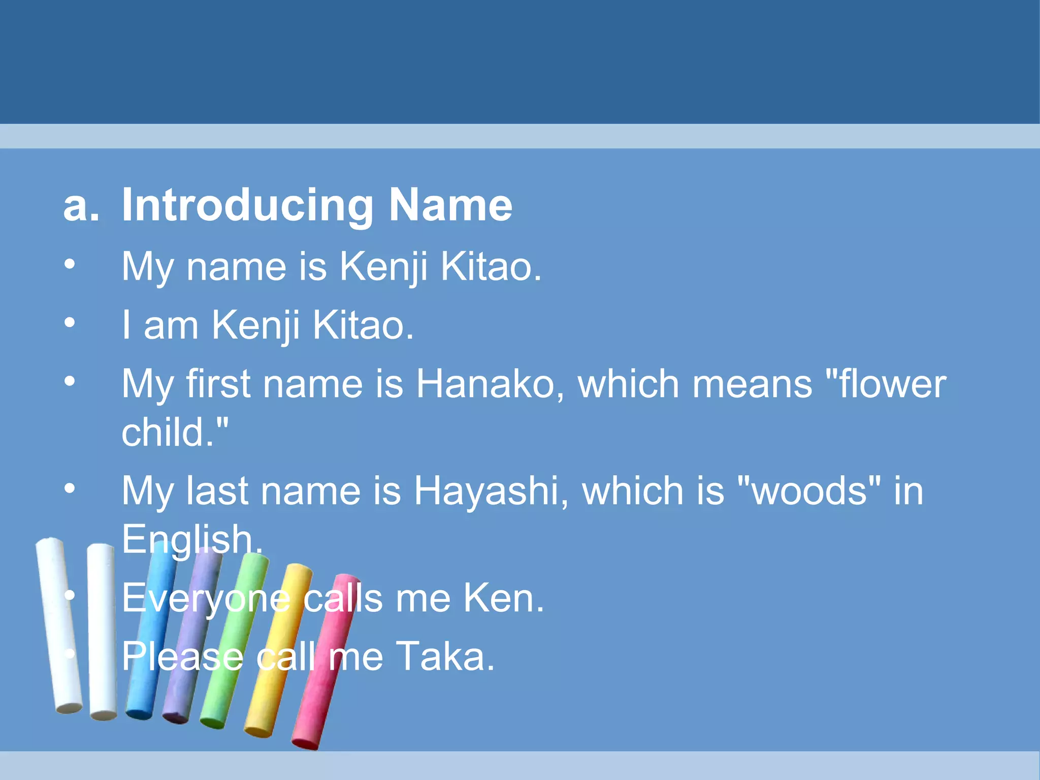 a. Introducing Name
•
•
•
•
•
•

My name is Kenji Kitao.
I am Kenji Kitao.
My first name is Hanako, which means "flower
child."
My last name is Hayashi, which is "woods" in
English.
Everyone calls me Ken.
Please call me Taka.

 