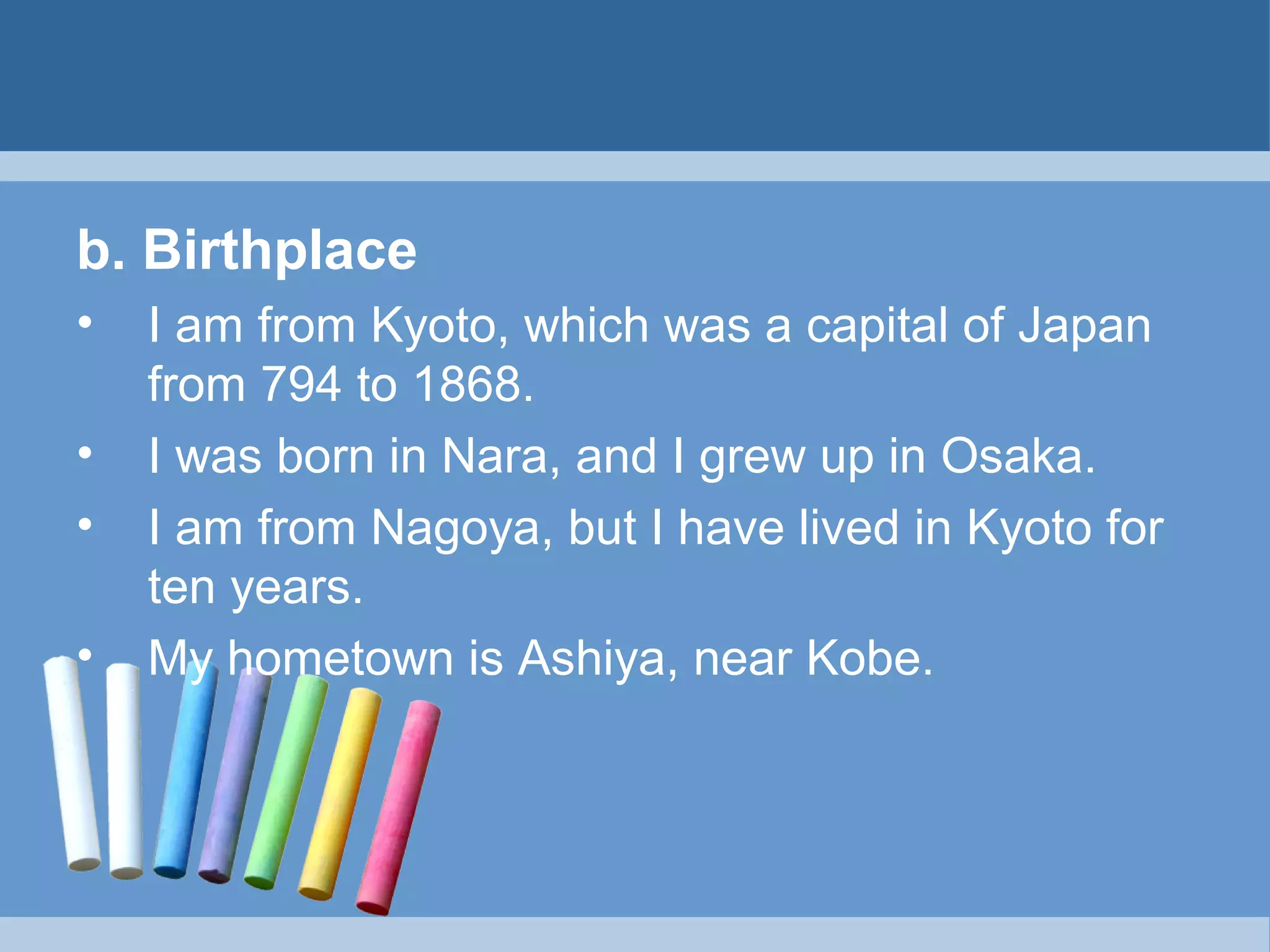 b. Birthplace
•
•
•
•

I am from Kyoto, which was a capital of Japan
from 794 to 1868.
I was born in Nara, and I grew up in Osaka.
I am from Nagoya, but I have lived in Kyoto for
ten years.
My hometown is Ashiya, near Kobe.

 