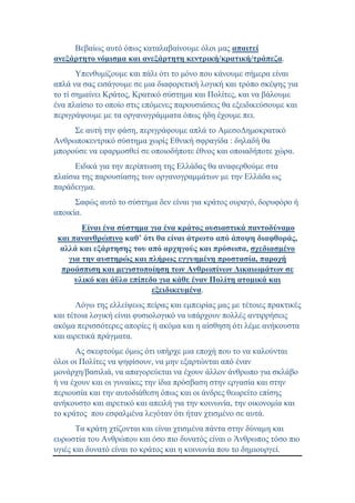 Βεβαίως αυτό όπως καταλαβαίνουμε όλοι μας απαιτεί
ανεξάρτητο νόμισμα και ανεξάρτητη κεντρική/κρατική/τράπεζα.
Υπενθυμίζουμε και πάλι ότι το μόνο που κάνουμε σήμερα είναι
απλά να σας εισάγουμε σε μια διαφορετική λογική και τρόπο σκέψης για
το τί σημαίνει Κράτος, Κρατικό σύστημα και Πολίτες, και να βάλουμε
ένα πλαίσιο το οποίο στις επόμενες παρουσιάσεις θα εξειδικεύσουμε και
περιγράψουμε με τα οργανογράμματα όπως ήδη έχουμε πει.
Σε αυτή την φάση, περιγράφουμε απλά το ΑμεσοΔημοκρατικό
Ανθρωποκεντρικό σύστημα χωρίς Εθνική σφραγίδα : δηλαδή θα
μπορούσε να εφαρμοσθεί σε οποιοδήποτε έθνος και οποιαδήποτε χώρα.
Ειδικά για την περίπτωση της Ελλάδας θα αναφερθούμε στα
πλαίσια της παρουσίασης των οργανογραμμάτων με την Ελλάδα ως
παράδειγμα.
Σαφώς αυτό το σύστημα δεν είναι για κράτος ουραγό, δορυφόρο ή
αποικία.
Είναι ένα σύστημα για ένα κράτος ουσιαστικά παντοδύναμο
και πανανθρώπινο καθ’ ότι θα είναι άτρωτο από άποψη διαφθοράς,
αλλά και εξάρτησης του από αρχηγούς και πρόσωπα, σχεδιασμένο
για την αυστηρώς και πλήρως εγγυημένη προστασία, παροχή
προάσπιση και μεγιστοποίηση των Ανθρωπίνων Δικαιωμάτων σε
υλικό και άϋλο επίπεδο για κάθε έναν Πολίτη ατομικά και
εξειδικευμένα.
Λόγω της ελλείψεως πείρας και εμπειρίας μας με τέτοιες πρακτικές
και τέτοια λογική είναι φυσιολογικό να υπάρχουν πολλές αντιρρήσεις
ακόμα περισσότερες απορίες ή ακόμα και η αίσθηση ότι λέμε ανήκουστα
και αιρετικά πράγματα.
Ας σκεφτούμε όμως ότι υπήρχε μια εποχή που το να καλούνται
όλοι οι Πολίτες να ψηφίσουν, να μην εξαρτώνται από έναν
μονάρχη/βασιλιά, να απαγορεύεται να έχουν άλλον άνθρωπο για σκλάβο
ή να έχουν και οι γυναίκες την ίδια πρόσβαση στην εργασία και στην
περιουσία και την αυτοδιάθεση όπως και οι άνδρες θεωρείτο επίσης
ανήκουστο και αιρετικό και απειλή για την κοινωνία, την οικονομία και
το κράτος που εσφαλμένα λεγόταν ότι ήταν χτισμένο σε αυτά.
Τα κράτη χτίζονται και είναι χτισμένα πάντα στην δύναμη και
ευρωστία του Ανθρώπου και όσο πιο δυνατός είναι ο Άνθρωπος τόσο πιο
υγιές και δυνατό είναι το κράτος και η κοινωνία που το δημιουργεί.
 