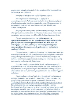 καινοτομίες, σοβαρές νέες οδούς ή νέες μεθόδους λέμε και εστιάζουμε
περισσότερο στο τί είμαστε.
Αυτή την μεθοδολογία θα ακολουθήσουμε σήμερα.
Θα πούμε λοιπόν ευθαρσώς και εξ αρχής ότι ο
ΑμεσοΔημοκρατικός Ανθρωποκεντρισμός δεν είναι Καπιταλισμός. Δεν
είναι Κομμουνισμός, δεν είναι Αναρχία, δεν είναι Ολοκληρωτισμός ή
οποιαδήποτε έκφανση του, ούτε Σοσιαλισμός και βεβαίως ούτε
Νεοφιλελευθερισμός.
Θα μπορούσε κανείς να πει ότι όλα αυτά που ανέφερα δεν είναι
όλα αμιγώς κοινωνικοπολιτικά συστήματα, ότι άλλα είναι οικονομικά
συστήματα ή προσεγγίσεις και άλλα απλά ιδεολογικές προσεγγίσεις.
Θα σας πούμε όμως ότι επί της ουσίας και για την
πραγματικότητα όλων μας δεν μπορεί ένα οικονομικό σύστημα να
μην παράγει και κοινωνική και διοικητική πολιτική ούτε και
αντιστρόφως μια ιδεολογία να μην παράγει προσέγγιση στην
οικονομική διαχείριση, κοινωνική οργάνωση και τον λεγόμενο
«πολιτικό χάρτη».
Συνεπώς και για τις ανάγκες τόσο αυτής της παρουσίασης όσο και
των αναγκών που η ζωή και η κατάσταση που μας περιβάλλει απαιτεί να
διαχειριστούμε και να καλύψουμε, όλα τα ανωτέρω που ανέφερα και
πιθανώς και άλλα συναφή αποτελούν συστήματα πολιτικής κοινωνικής
οικονομικής και διοικητικής διαχείρισης.
Δεν είναι λοιπόν ο ΑμεσοΔημοκρατικός Ανθρωποκεντρισμός
τίποτα από όλα αυτά. Θα δείτε πολύ γρήγορα και πολύ σύντομα ότι αν
και μπορεί να δείτε ορισμένα σημεία που μπορεί και να σας θυμίζουν
οποιαδήποτε από αυτά, δεν θα ταιριάξει σε κανένα από τα προϋπάρχοντα
καλούπια.
Αυτό συμβαίνει διότι αφ’ ενός όταν δημιουργείς ένα λεωφορείο
δεν έχεις απορρίψει τον τροχό ούτε όταν αλλάζεις την οργάνωση ενός
γραφείου έχεις απορρίψει το χαρτί. Με αυτό θέλω να πω ότι ο
ΑμεσοΔημοκρατικός Ανθρωποκεντρισμός απορρίπτει μόνο αυτά που η
Ιστορία έχει διδάξει και περίτρανα μας έχει αποδείξει ότι είναι
δυσλειτουργικά ώστε να χτίσει πάνω στα λειτουργικά κομμάτια του κάθε
συστήματος και κάθε Ιδέας που δημιούργησε το Ανθρώπινο Πνεύμα
(συνήθως ως απάντηση σε κάποια δυσλειτουργία ή κάποιο αδιέξοδο) και
να δημιουργήσει ένα βελτιστοποιημένο απόσταγμα της Σοφίας του
 