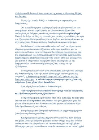 Ανθρώπινου Πολιτισμού και κυριότερα της κοινής Ανθρώπινης Πείρας
και Λογικής.
Τί μας έχει λοιπόν διδάξει η Ανθρωπότητα παγκοσμίως και
διαχρονικώς ;
Ότι η μεγαλύτερη και ευρύτερη πληγή και γάγγραινα όλων των
συστημάτων, που τα εκφυλίζει και τα κάνει να καταλήξουν όλα
ανεξαιρέτως σε διάφορες εκφάνσεις του Φασισμού είναι η διαφθορά.
Παντού θα δούμε σε όλες τις κοινωνίες και σε όλες τις αναλύσεις ότι πριν
την έξαρση του Φασισμού (όπως και αν λεγόταν και όποια μάσκα και αν
είχε) υπήρχε και δέσποζε τεράστια διαφθορά και κοινωνική σήψη.
Εάν θέλουμε λοιπόν να απαλλαγούμε από αυτό το τέλμα και την
τάφρο στην οποία καταποντίζονται οι καλύτερες προθέσεις και τα
καλύτερα σχέδια και οργανογράμματα θα πρέπει να αποκλείσουμε από
την αρχιτεκτονική του συστήματος μας την δυνατότητα ανάπτυξης της
διαφθοράς που αποτελεί κοινωνική νόσο και όχι απλά ένα φαινόμενο ή
μια φυσική ή υπερφυσική δύναμη την οποία απλά πρέπει να την
διαχειριστούμε και να συνυπάρξουμε μαζί της και όχι να την
εξαλείψουμε.
Το πώς θα γίνει αυτό δεν είναι αναπάντητο μυστήριο και ερώτημα
της Ανθρωπότητας. Από την Λαϊκή Σοφία μέχρι και τους μεγάλους
στοχαστές, η Ανθρωπότητα συχνά και με πολλούς τρόπους μας έχει
δώσει την απάντηση : η πολύ δύναμη συγκεντρωμένη στα χέρια ενός
ανθρώπου ή στα χέρια λίγων διαφθείρει.
Άρα, τί μας λέει ανέκαθεν η Ανθρωπότητα ;
«Μην αφήνεις να συγκεντρωθεί στην πράξη (και όχι θεωρητικά)
πολλή δύναμη εξουσίας στα χέρια λίγων».
Το πρόβλημα βεβαίως ανέκαθεν ήταν ότι ο αντίλογος σε αυτό ήταν
ότι «ναι μεν αλλά πρακτικά δεν γίνεται» και η συζήτηση του γιατί δεν
γίνεται είναι τεράστια και δεν θα υπεισέλθω για τον απλούστατο λόγο
διότι έχει δίκιο αυτός ο αντίλογος :
Εάν μιλάμε με την βάση από την οποία όλοι μέχρι στιγμής έχουν
ξεκινήσει να μιλούν έχουν δίκιο :
Και πρακτικά δεν μπορείς παρά να συγκεντρώσεις πολύ δύναμη
στα χέρια λίγων (με διάφορα ημίμετρα για τον έλεγχο τους που εν τέλει
εκπίπτουν και έτσι οδηγούμαστε σε επαναστάσεις για να επιβληθούν
άλλα ημίμετρα που και εντέλει και αυτά θα εκπέσουν για να επαναληφθεί
 