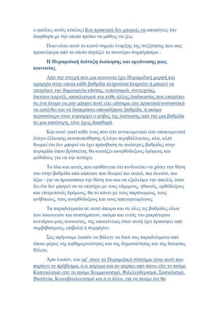 ο φαύλος αυτός κύκλος) Και πρακτικά δεν μπορείς να αποφύγεις την
διαφθορά με την οποία πρέπει να μάθεις να ζεις.
Ποιο είναι αυτό το κοινό σημείο έναρξης της συζήτησης που σας
προανέφερα από το οποίο πηγάζει το ανωτέρω συμπέρασμα ;
Η Πυραμιδική διάταξη διοίκησης και οργάνωσης μιας
κοινωνίας.
Από την στιγμή που μια κοινωνία έχει Πυραμιδική μορφή και
ιεραρχία στην οποία κάθε βαθμίδα πληρούται/πληροίτε ή μπορεί να
επιτρέψει την δημιουργία κάστας, νεποτισμού, συντεχνίας,
δικτύων/καρτέλ, αποκλεισμού και κάθε άλλης διαδικασίας που επιτρέπει
σε ένα άτομο να μην μπορεί ποτέ είτε επίσημα είτε πρακτικά/ουσιαστικά
να εισέλθει και να διαπεράσει οποιαδήποτε βαθμίδα, ή ακόμα
περισσότερο όταν κυριαρχεί ο φόβος της έκπτωσης από την μια βαθμίδα
σε μια κατώτερη, τότε έχεις διαφθορά.
Και αυτό γιατί κάθε ένας που είτε αντικειμενικά είτε υποκειμενικά
(λόγω έλλειψης αυτοπεποίθησης ή λόγω περιβάλλοντος, κλπ, κλπ)
θεωρεί ότι δεν μπορεί να έχει πρόσβαση σε ανώτερες βαθμίδες στην
πυραμίδα όπου βρίσκεται, θα κοιτάξει ανορθόδοξους δρόμους και
μεθόδους για να την πετύχει.
Το ίδιο και αυτός που αισθάνεται ότι κινδυνεύει να χάσει την θέση
του στην βαθμίδα από κάποιον που θεωρεί πιο ικανό, πιο δυνατό, πιο
άξιο : για να προασπίσει την θέση του και να εξαλείψει την απειλή, όταν
δει ότι δεν μπορεί να το επιτύχει με τους νόμιμους, ηθικούς, ορθόδοξους
και επιτρεπτούς δρόμους, θα το κάνει με τους παράνομους, τους
ανήθικους, τους ανορθόδοξους και τους απαγορευμένους.
Τα παραδείγματα σε αυτό άπειρα και σε όλες τις βαθμίδες όλων
των κοινωνιών και συστημάτων, ακόμα και εντός του μικρότερου
κυττάρου μιας κοινωνίας, της οικογένειας όταν αυτή έχει προκύψει από
συμβιβασμούς, επιβολή ή συμφέρον.
Σας αφήνουμε λοιπόν να βάλετε τα δικά σας παραδείγματα από
όποιο μέρος της καθημερινότητας και της δημοσιότητας και της Ιστορίας
θέλετε.
Άρα λοιπόν, και εφ’ όσον το Πυραμιδικό σύστημα είναι αυτό που
παράγει το πρόβλημα, ό,τι φόρεμα και αν φοράει από πάνω είτε το πούμε
Καπιταλισμό είτε το πούμε Κομμουνισμό, Φιλελευθερισμό, Σοσιαλισμό,
Βασιλεία, Κοινοβουλευτισμό και ό,τι άλλο, για να πούμε ότι θα
 