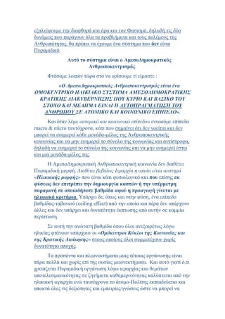 εξαλείψουμε την διαφθορά και άρα και τον Φασισμό, δηλαδή τις δύο
δυνάμεις που παράγουν όλα τα προβλήματα και τους πολέμους της
Ανθρωπότητας, θα πρέπει να έχουμε ένα σύστημα που δεν είναι
Πυραμιδικό.
Αυτό το σύστημα είναι ο ΑμεσοΔημοκρατικός
Ανθρωποκεντρισμός.
Φτάσαμε λοιπόν τώρα στο να ορίσουμε τί είμαστε :
«Ο ΑμεσοΔημοκρατικός Ανθρωποκεντρισμός είναι ένα
ΟΜΟΚΕΝΤΡΙΚΟ ΗΛΙΚΙΑΚΟ ΣΥΣΤΗΜΑ ΑΜΕΣΟΔΗΜΟΚΡΑΤΙΚΗΣ
ΚΡΑΤΙΚΗΣ ΔΙΑΚΥΒΕΡΝΗΣΗΣ ΠΟΥ ΚΥΡΙΟ ΚΑΙ ΒΑΣΙΚΟ ΤΟΥ
ΣΤΟΧΟ ΚΑΙ ΜΕΛΗΜΑ ΕΙΝΑΙ Η ΑΥΤΟΠΡΑΓΜΑΤΩΣΗ ΤΟΥ
ΑΝΘΡΩΠΟΥ ΣΕ ΑΤΟΜΙΚΟ ΚΑΙ ΚΟΙΝΩΝΙΚΟ ΕΠΙΠΕΔΟ».
Και όταν λέμε «ατομικό και κοινωνικό επίπεδο» εννοούμε επίπεδα
macro & micro ταυτόχρονα, κάτι που σημαίνει ότι δεν νοείται και δεν
μπορεί να ευημερεί κάθε μονάδα-μέλος της Ανθρωποκεντρικής
κοινωνίας και να μην ευημερεί το σύνολο της κοινωνίας και αντίστροφα,
δηλαδή να ευημερεί το σύνολο της κοινωνίας και να μην ευημερεί έστω
και μια μονάδα-μέλος της.
Η ΑμεσοΔημοκρατική Ανθρωποκεντρική κοινωνία δεν διαθέτει
Πυραμιδική μορφή. Διαθέτει βεβαίως Ιεραρχία η οποία είναι αυστηρά
«Ηλικιακής μορφής» που είναι κάτι φυσιολογικό και που επίσης εκ
φύσεως δεν επιτρέπει την δημιουργία καστών ή την υπέρμετρη
παραμονή σε οποιαδήποτε βαθμίδα αφού η προαγωγή γίνεται με
ηλικιακά κριτήρια. Υπάρχει δε, όπως και στην φύση, ένα επίπεδο
βαθμίδας-ταβανιού (ceiling effect) από την οποία και πέρα δεν υπάρχουν
άλλες και δεν υπάρχει και δυνατότητα έκπτωσης από αυτήν σε καμμία
περίπτωση.
Σε αυτή την ανώτατη βαθμίδα όπου όλοι ανεξαιρέτως λόγω
ηλικίας φτάνουν υπάρχουν οι «Ομόκεντροι Κύκλοι της Κοινωνίας και
της Κρατικής Διοίκησης» στους οποίους όλοι συμμετέχουν χωρίς
δυνατότητα αποχής.
Τα προσόντα και πλεονεκτήματα μιας τέτοιας οργάνωσης είναι
πάρα πολλά και χωρίς επί της ουσίας μειονεκτήματα. Και αυτό γιατί ό,τι
χρειάζεται Πυραμιδική οργάνωση λόγω ιεραρχίας και θεμάτων
αποτελεσματικότητας σε ζητήματα καθημερινότητας καλύπτεται από την
ηλικιακή ιεραρχία ενώ ταυτόχρονα το άτομο-Πολίτης εκπαιδεύεται και
αποκτά όλες τις δεξιότητες και εμπειρίες/γνώσεις ώστε να μπορεί να
 