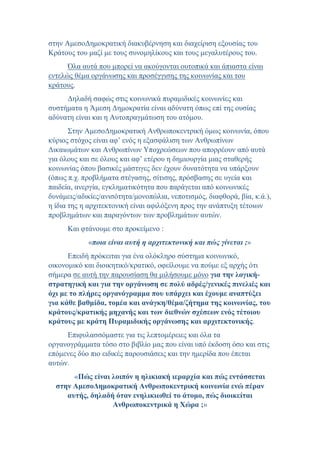 στην ΑμεσοΔημοκρατική διακυβέρνηση και διαχείριση εξουσίας του
Κράτους του μαζί με τους συνομηλίκους και τους μεγαλυτέρους του.
Όλα αυτά που μπορεί να ακούγονται ουτοπικά και άπιαστα είναι
εντελώς θέμα οργάνωσης και προσέγγισης της κοινωνίας και του
κράτους.
Δηλαδή σαφώς στις κοινωνικά πυραμιδικές κοινωνίες και
συστήματα η Άμεση Δημοκρατία είναι αδύνατη όπως επί της ουσίας
αδύνατη είναι και η Αυτοπραγμάτωση του ατόμου.
Στην ΑμεσοΔημοκρατική Ανθρωποκεντρική όμως κοινωνία, όπου
κύριος στόχος είναι αφ’ ενός η εξασφάλιση των Ανθρωπίνων
Δικαιωμάτων και Ανθρωπίνων Υποχρεώσεων που απορρέουν από αυτά
για όλους και σε όλους και αφ’ ετέρου η δημιουργία μιας σταθερής
κοινωνίας όπου βασικές μάστιγες δεν έχουν δυνατότητα να υπάρξουν
(όπως π.χ. προβλήματα στέγασης, σίτισης, πρόσβασης σε υγεία και
παιδεία, ανεργία, εγκληματικότητα που παράγεται από κοινωνικές
δυνάμεις/αδικίες/ανισότητα/μονοπώλια, νεποτισμός, διαφθορά, βία, κ.ά.),
η ίδια της η αρχιτεκτονική είναι αφιλόξενη προς την ανάπτυξη τέτοιων
προβλημάτων και παραγόντων των προβλημάτων αυτών.
Και φτάνουμε στο προκείμενο :
«ποια είναι αυτή η αρχιτεκτονική και πώς γίνεται ;»
Επειδή πρόκειται για ένα ολόκληρο σύστημα κοινωνικό,
οικονομικό και διοικητικό/κρατικό, οφείλουμε να πούμε εξ αρχής ότι
σήμερα σε αυτή την παρουσίαση θα μιλήσουμε μόνο για την λογική-
στρατηγική και για την οργάνωση σε πολύ αδρές/γενικές πινελιές και
όχι με το πλήρες οργανόγραμμα που υπάρχει και έχουμε αναπτύξει
για κάθε βαθμίδα, τομέα και ανάγκη/θέμα/ζήτημα της κοινωνίας, του
κράτους/κρατικής μηχανής και των διεθνών σχέσεων ενός τέτοιου
κράτους με κράτη Πυραμιδικής οργάνωσης και αρχιτεκτονικής.
Επιφυλασσόμαστε για τις λεπτομέρειες και όλα τα
οργανογράμματα τόσο στο βιβλίο μας που είναι υπό έκδοση όσο και στις
επόμενες δύο πιο ειδικές παρουσιάσεις και την ημερίδα που έπεται
αυτών.
«Πώς είναι λοιπόν η ηλικιακή ιεραρχία και πώς εντάσσεται
στην ΑμεσοΔημοκρατική Ανθρωποκεντρική κοινωνία ενώ πέραν
αυτής, δηλαδή όταν ενηλικιωθεί το άτομο, πώς διοικείται
Ανθρωποκεντρικά η Χώρα ;»
 