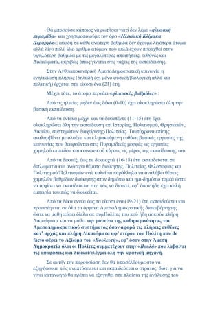 Θα μπορούσε κάποιος να ρωτήσει γιατί δεν λέμε «ηλικιακή
πυραμίδα» και χρησιμοποιούμε τον όρο «Ηλικιακή Κλίμακα
/Ιεραρχία»: επειδή σε κάθε ανώτερη βαθμίδα δεν έχουμε λιγότερα άτομα
αλλά λίγο πολύ ίδιο αριθμό ατόμων που απλά έχουν προαχθεί στην
υψηλότερη βαθμίδα με τις μεγαλύτερες απαιτήσεις, ευθύνες και
Δικαιώματα, ακριβώς όπως γίνεται στις τάξεις της εκπαίδευσης.
Στην Ανθρωποκεντρική ΑμεσοΔημοκρατική κοινωνία η
ενηλικίωση πλήρως (δηλαδή όχι μόνο φυσική/βιολογική αλλά και
πολιτική) έρχεται στα είκοσι ένα (21) έτη.
Μέχρι τότε, το άτομο περνάει «ηλικιακές βαθμίδες» :
Από τις ηλικίες μηδέν έως δέκα (0-10) έχει ολοκληρώσει όλη την
βασική εκπαίδευση.
Από τα έντεκα μέχρι και τα δεκαπέντε (11-15) έτη έχει
ολοκληρώσει όλη την εκπαίδευση επί Ιστορίας, Πολιτισμού, Θρησκειών,
Δικαίου, συστημάτων διαχείρισης-Πολιτείας. Ταυτόχρονα επίσης
αναλαμβάνει με ολοένα και κλιμακούμενη ευθύνη βασικές εργασίες της
κοινωνίας που θεωρούνται στις Πυραμιδικές μορφές ως εργασίες
χαμηλού επιπέδου και κοινωνικού κύρους ως μέρος της εκπαίδευσης του.
Από τα δεκαέξι έως τα δεκαοχτώ (16-18) έτη εκπαιδεύεται σε
διπλωματία και ανώτερα θέματα διοίκησης, Πολιτείας, Φιλοσοφίας και
Πολιτισμού/Πολιτισμών ενώ καλείται παράλληλα να αναλάβει θέσεις
χαμηλών βαθμίδων διοίκησης στον δημόσιο και ημι-δημόσιο τομέα ώστε
να αρχίσει να εκπαιδεύεται στο πώς να διοικεί, εφ’ όσον ήδη έχει καλή
εμπειρία του πώς να διοικείται.
Από τα δέκα εννέα έως τα είκοσι ένα (19-21) έτη εκπαιδεύεται και
προεισάγεται σε όλα τα όργανα ΑμεσοΔημοκρατικής διακυβέρνησης
ώστε να μαθητεύσει δίπλα σε συμΠολίτες του πού ήδη ασκούν πλήρη
Δικαιώματα και να μάθει την ρουτίνα της καθημερινότητας του
ΑμεσοΔημοκρατικού συστήματος όσον αφορά τις πλήρεις ευθύνες
κατ’ αρχάς και πλήρη Δικαιώματα αφ’ ετέρου του Πολίτη που de
facto φέρει το Αξίωμα του «Βουλευτή», εφ’ όσον στην Άμεση
Δημοκρατία όλοι οι Πολίτες συμμετέχουν στην «Βουλή» που λαβαίνει
τις αποφάσεις και διοικεί/ελέγχει όλη την κρατική μηχανή.
Σε αυτήν την παρουσίαση δεν θα υπεισέλθουμε στο να
εξηγήσουμε πώς αναπτύσσεται και εκπαιδεύεται ο στρατός, διότι για να
γίνει κατανοητό θα πρέπει να εξηγηθεί στα πλαίσια της ανάλυσης του
 