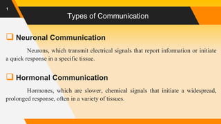 Types of Communication
 Neuronal Communication
Neurons, which transmit electrical signals that report information or initiate
a quick response in a specific tissue.
 Hormonal Communication
Hormones, which are slower, chemical signals that initiate a widespread,
prolonged response, often in a variety of tissues.
1
 