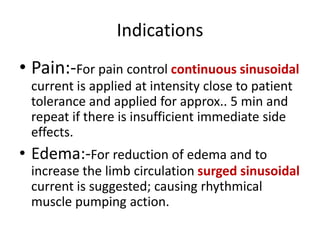Indications
• Pain:-For pain control continuous sinusoidal
current is applied at intensity close to patient
tolerance and applied for approx.. 5 min and
repeat if there is insufficient immediate side
effects.
• Edema:-For reduction of edema and to
increase the limb circulation surged sinusoidal
current is suggested; causing rhythmical
muscle pumping action.
 