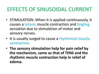EFFECTS OF SINUSOIDAL CURRENT
• STIMULATION:-When it is applied continuously, it
causes a tetanic muscle contraction and tingling
sensation due to stimulation of motor and
sensory nerves.
• It is usually surged to cause a rhythmical muscle
contraction.
• The sensory stimulation help for pain relief by
the mechanism, same as that of TENS and the
rhythmic muscle contraction help in relief of
edema.
 