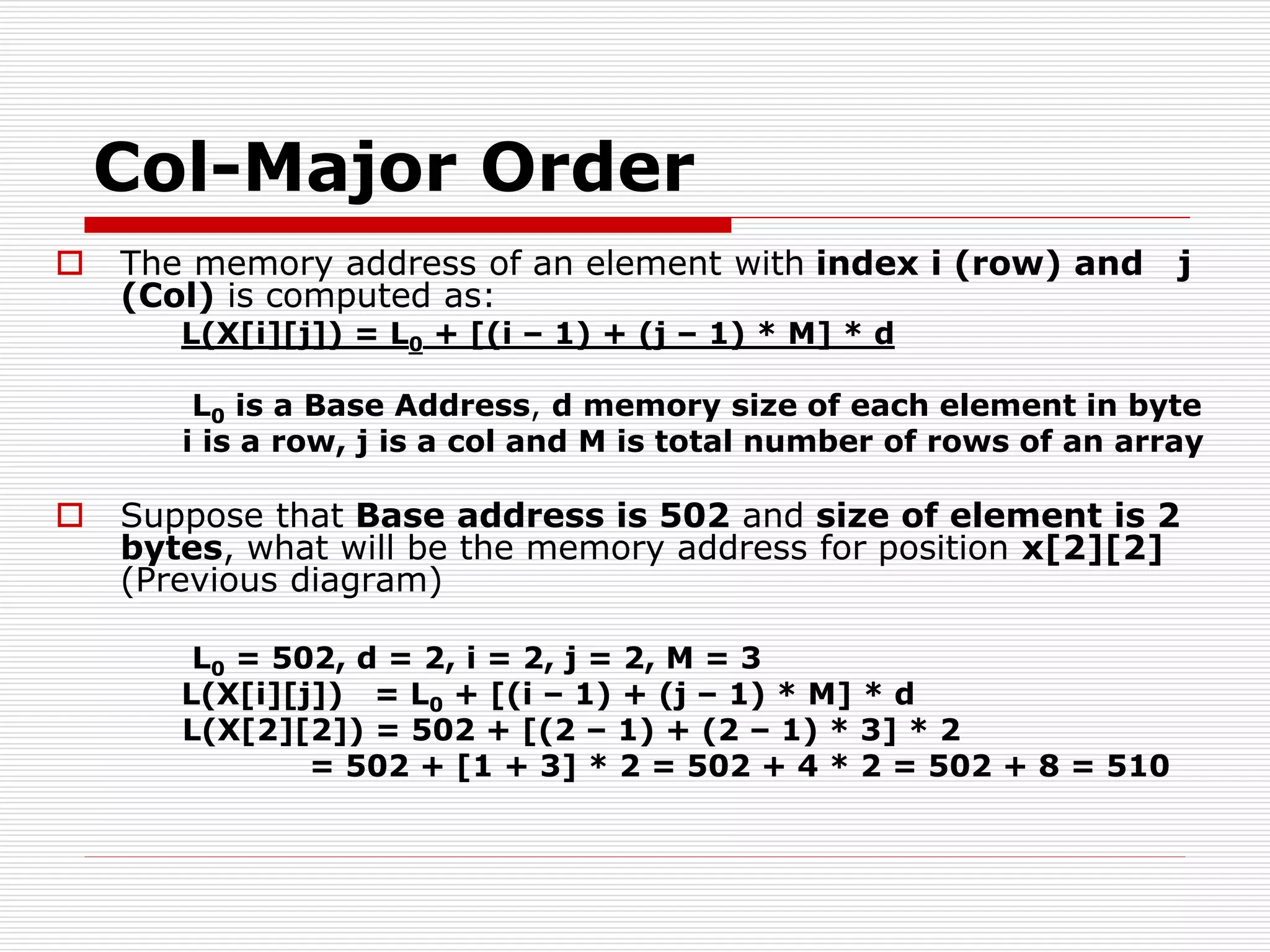 Col-Major Order
 The memory address of an element with index i (row) and j
(Col) is computed as:
L(X[i][j]) = L0 + [(i – 1) + (j – 1) * M] * d
L0 is a Base Address, d memory size of each element in byte
i is a row, j is a col and M is total number of rows of an array
 Suppose that Base address is 502 and size of element is 2
bytes, what will be the memory address for position x[2][2]
(Previous diagram)
L0 = 502, d = 2, i = 2, j = 2, M = 3
L(X[i][j]) = L0 + [(i – 1) + (j – 1) * M] * d
L(X[2][2]) = 502 + [(2 – 1) + (2 – 1) * 3] * 2
= 502 + [1 + 3] * 2 = 502 + 4 * 2 = 502 + 8 = 510
 