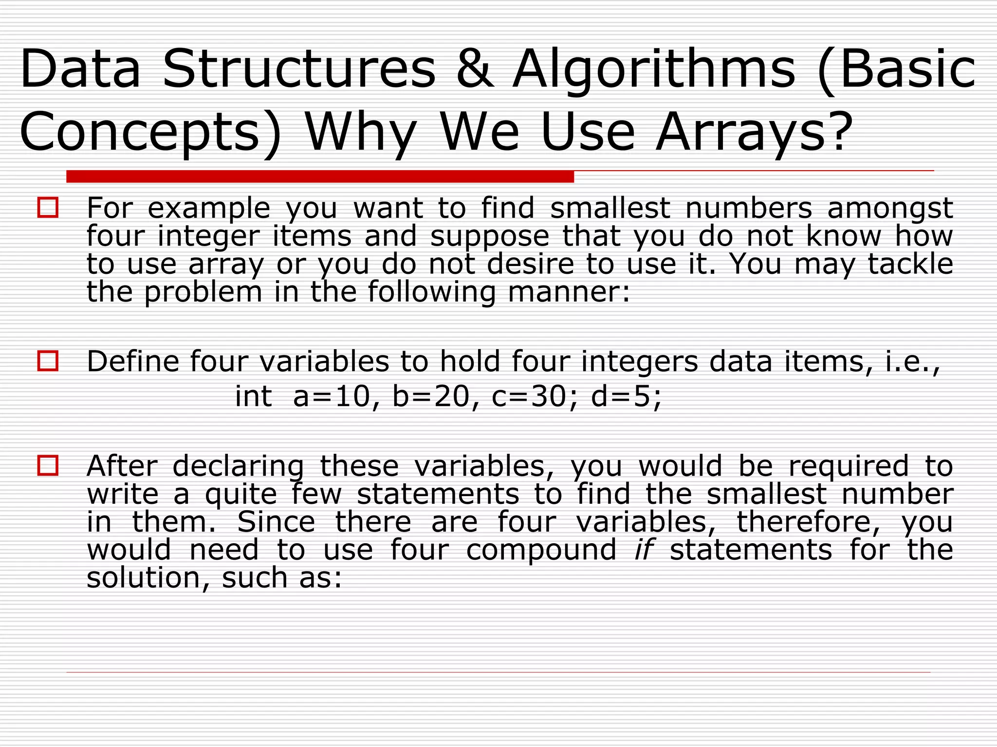 Data Structures & Algorithms (Basic
Concepts) Why We Use Arrays?
 For example you want to find smallest numbers amongst
four integer items and suppose that you do not know how
to use array or you do not desire to use it. You may tackle
the problem in the following manner:
 Define four variables to hold four integers data items, i.e.,
int a=10, b=20, c=30; d=5;
 After declaring these variables, you would be required to
write a quite few statements to find the smallest number
in them. Since there are four variables, therefore, you
would need to use four compound if statements for the
solution, such as:
 