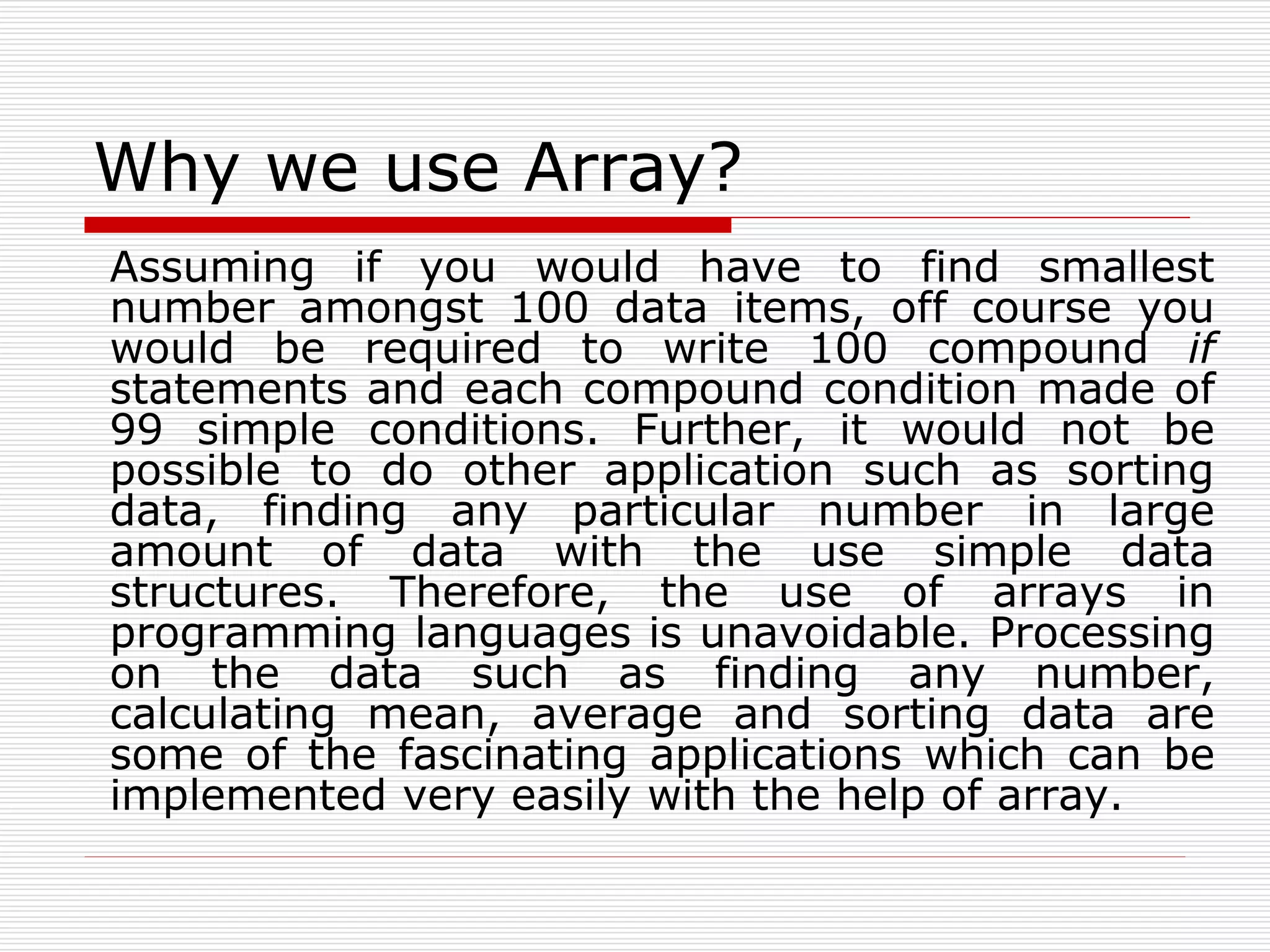 Why we use Array?
Assuming if you would have to find smallest
number amongst 100 data items, off course you
would be required to write 100 compound if
statements and each compound condition made of
99 simple conditions. Further, it would not be
possible to do other application such as sorting
data, finding any particular number in large
amount of data with the use simple data
structures. Therefore, the use of arrays in
programming languages is unavoidable. Processing
on the data such as finding any number,
calculating mean, average and sorting data are
some of the fascinating applications which can be
implemented very easily with the help of array.
 