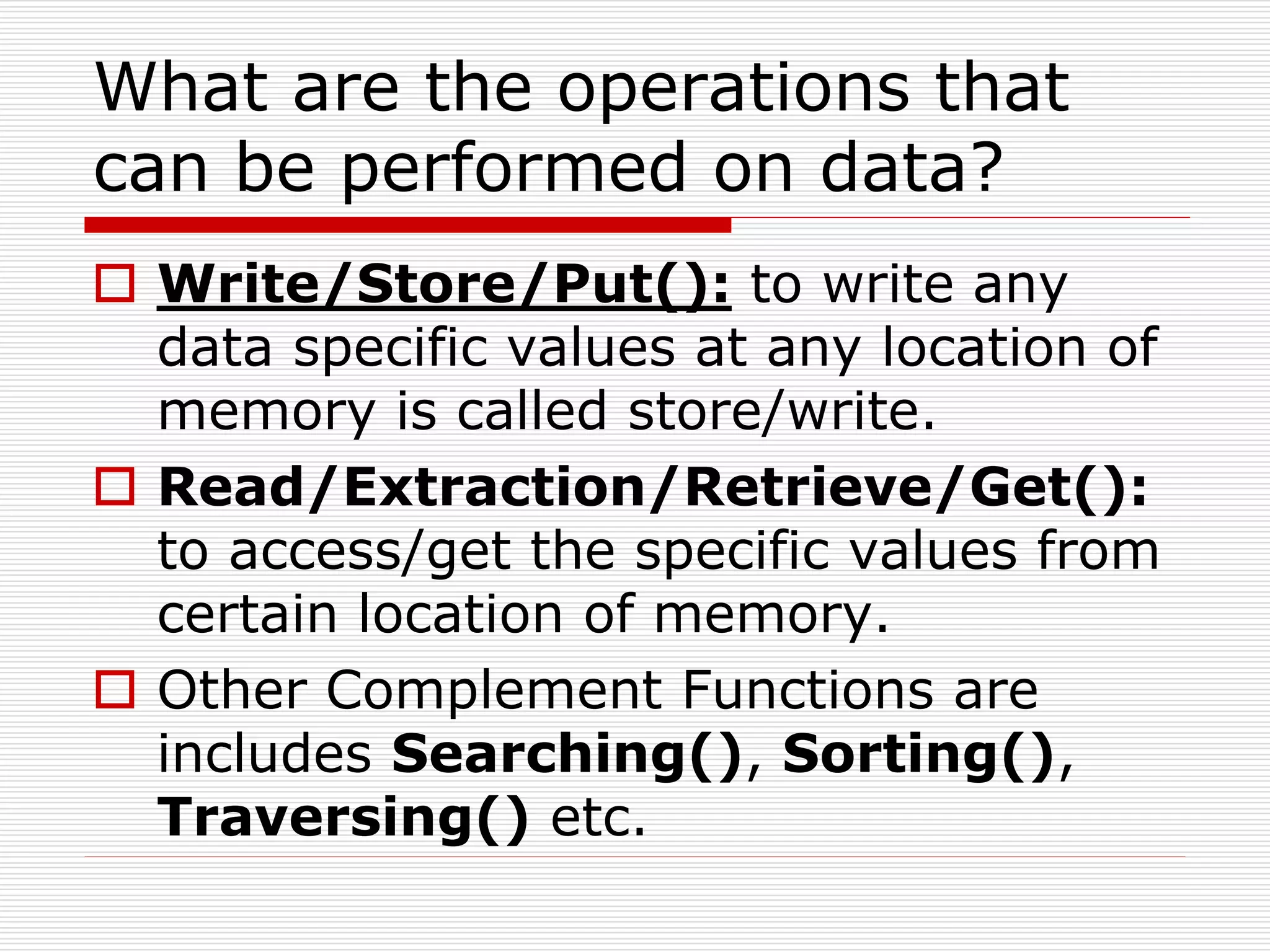 What are the operations that
can be performed on data?
 Write/Store/Put(): to write any
data specific values at any location of
memory is called store/write.
 Read/Extraction/Retrieve/Get():
to access/get the specific values from
certain location of memory.
 Other Complement Functions are
includes Searching(), Sorting(),
Traversing() etc.
 