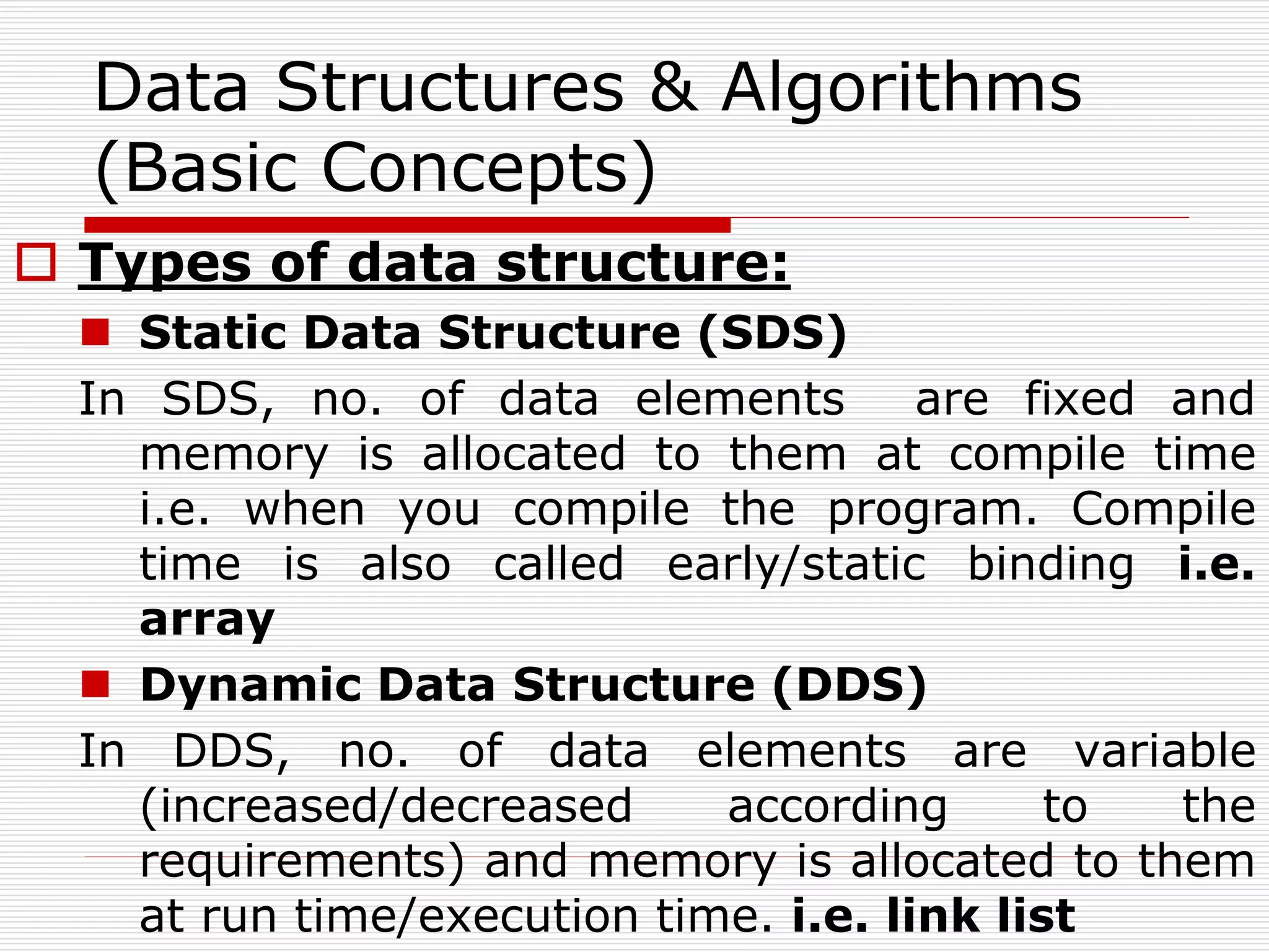 Data Structures & Algorithms
(Basic Concepts)
 Types of data structure:
 Static Data Structure (SDS)
In SDS, no. of data elements are fixed and
memory is allocated to them at compile time
i.e. when you compile the program. Compile
time is also called early/static binding i.e.
array
 Dynamic Data Structure (DDS)
In DDS, no. of data elements are variable
(increased/decreased according to the
requirements) and memory is allocated to them
at run time/execution time. i.e. link list
 