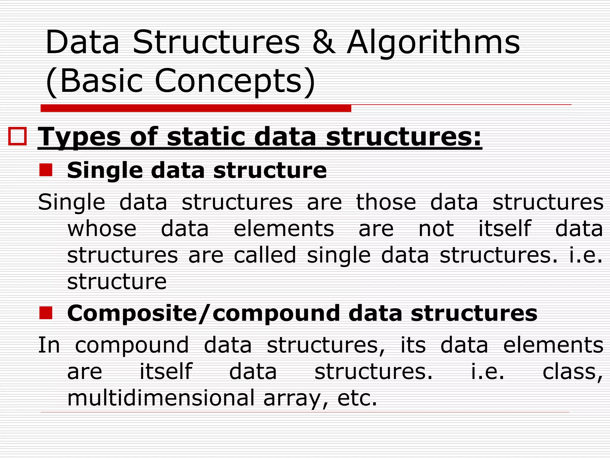 Data Structures & Algorithms
(Basic Concepts)
 Types of static data structures:
 Single data structure
Single data structures are those data structures
whose data elements are not itself data
structures are called single data structures. i.e.
structure
 Composite/compound data structures
In compound data structures, its data elements
are itself data structures. i.e. class,
multidimensional array, etc.
 