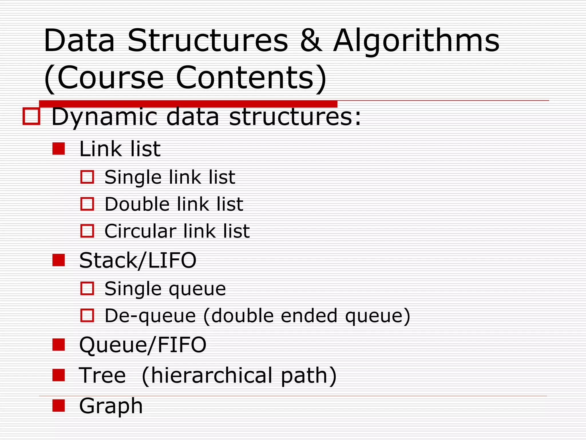 Data Structures & Algorithms
(Course Contents)
 Dynamic data structures:
 Link list
 Single link list
 Double link list
 Circular link list
 Stack/LIFO
 Single queue
 De-queue (double ended queue)
 Queue/FIFO
 Tree (hierarchical path)
 Graph
 