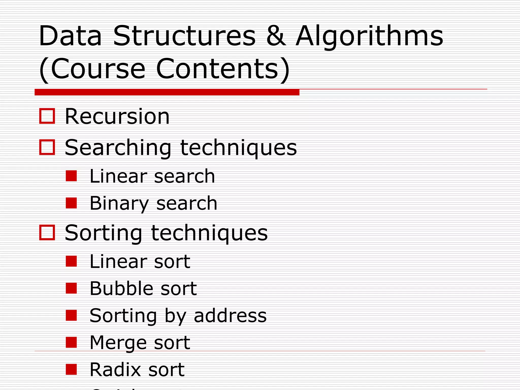 Data Structures & Algorithms
(Course Contents)
 Recursion
 Searching techniques
 Linear search
 Binary search
 Sorting techniques
 Linear sort
 Bubble sort
 Sorting by address
 Merge sort
 Radix sort
 