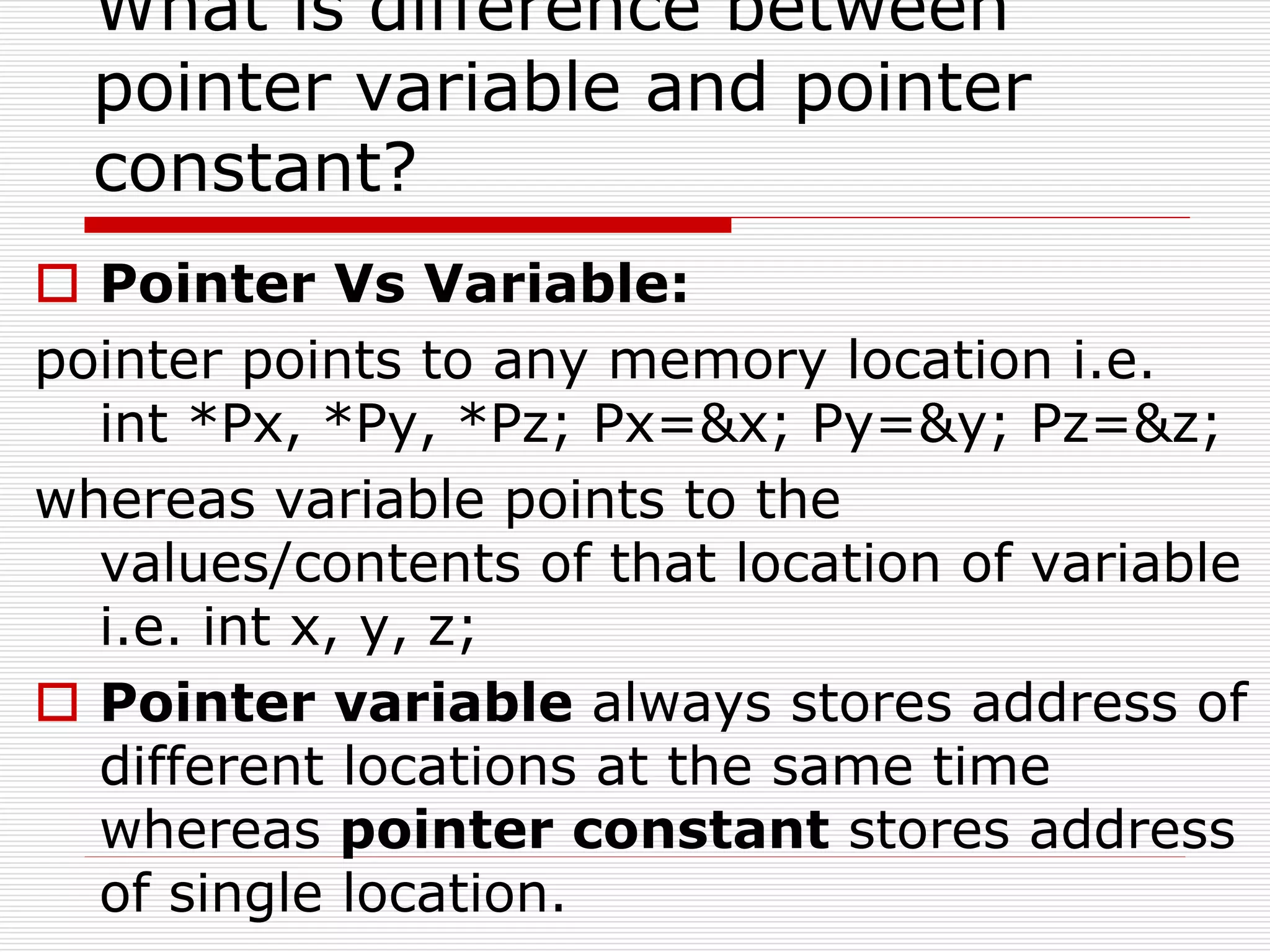 What is difference between
pointer variable and pointer
constant?
 Pointer Vs Variable:
pointer points to any memory location i.e.
int *Px, *Py, *Pz; Px=&x; Py=&y; Pz=&z;
whereas variable points to the
values/contents of that location of variable
i.e. int x, y, z;
 Pointer variable always stores address of
different locations at the same time
whereas pointer constant stores address
of single location.
 