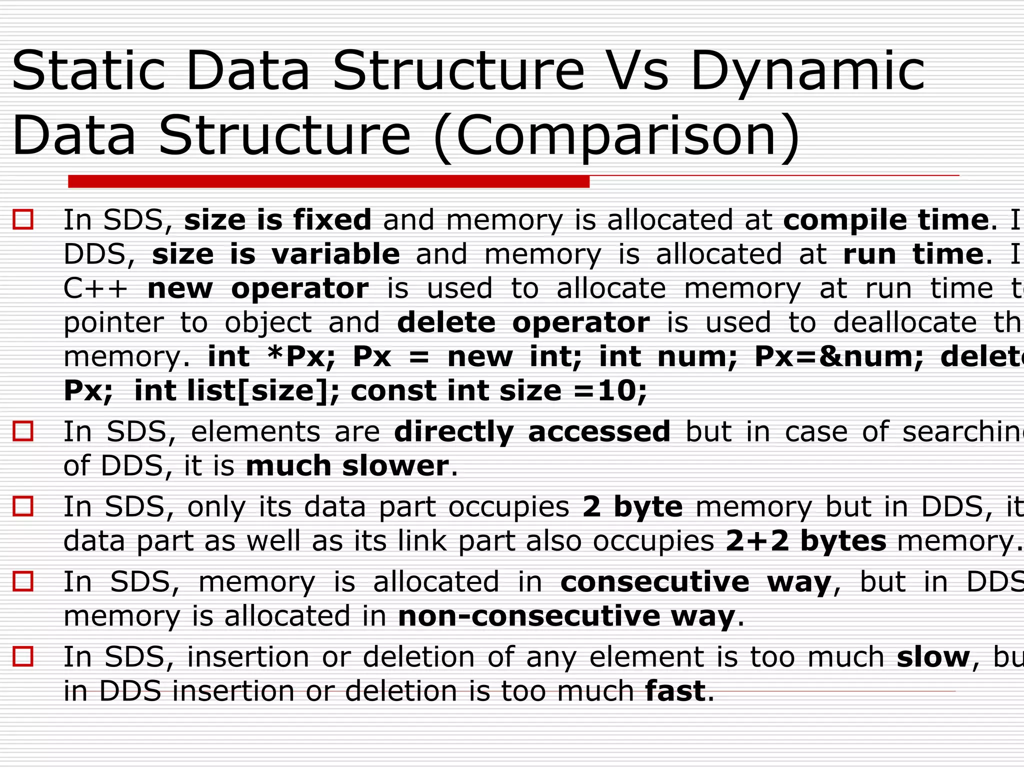 Static Data Structure Vs Dynamic
Data Structure (Comparison)
 In SDS, size is fixed and memory is allocated at compile time. In
DDS, size is variable and memory is allocated at run time. In
C++ new operator is used to allocate memory at run time to
pointer to object and delete operator is used to deallocate the
memory. int *Px; Px = new int; int num; Px=&num; delete
Px; int list[size]; const int size =10;
 In SDS, elements are directly accessed but in case of searching
of DDS, it is much slower.
 In SDS, only its data part occupies 2 byte memory but in DDS, it
data part as well as its link part also occupies 2+2 bytes memory.
 In SDS, memory is allocated in consecutive way, but in DDS
memory is allocated in non-consecutive way.
 In SDS, insertion or deletion of any element is too much slow, bu
in DDS insertion or deletion is too much fast.
 