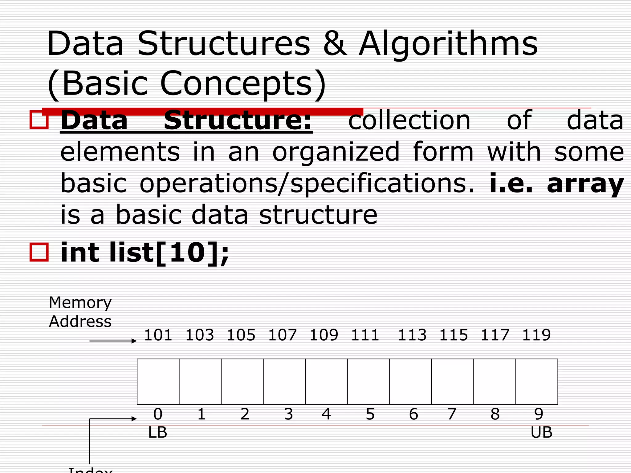  Data Structure: collection of data
elements in an organized form with some
basic operations/specifications. i.e. array
is a basic data structure
 int list[10];
Data Structures & Algorithms
(Basic Concepts)
0 1 2 3 4 5 6 7 8 9
101 103 105 107 109 111 113 115 117 119
Memory
Address
LB UB
 