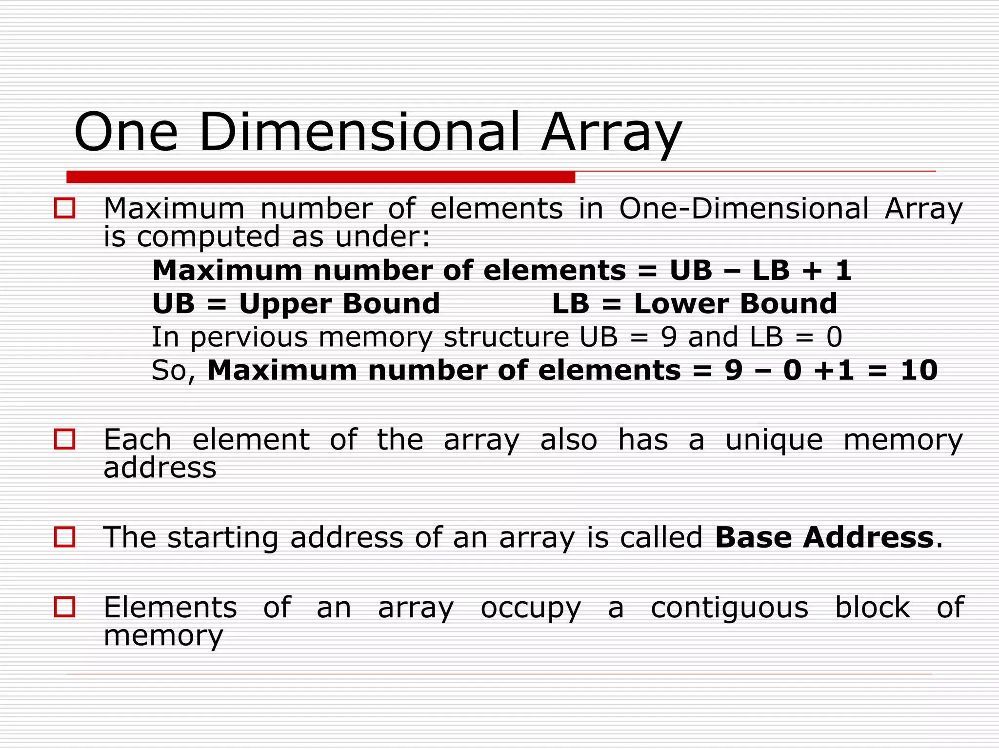 One Dimensional Array
 Maximum number of elements in One-Dimensional Array
is computed as under:
Maximum number of elements = UB – LB + 1
UB = Upper Bound LB = Lower Bound
In pervious memory structure UB = 9 and LB = 0
So, Maximum number of elements = 9 – 0 +1 = 10
 Each element of the array also has a unique memory
address
 The starting address of an array is called Base Address.
 Elements of an array occupy a contiguous block of
memory
 