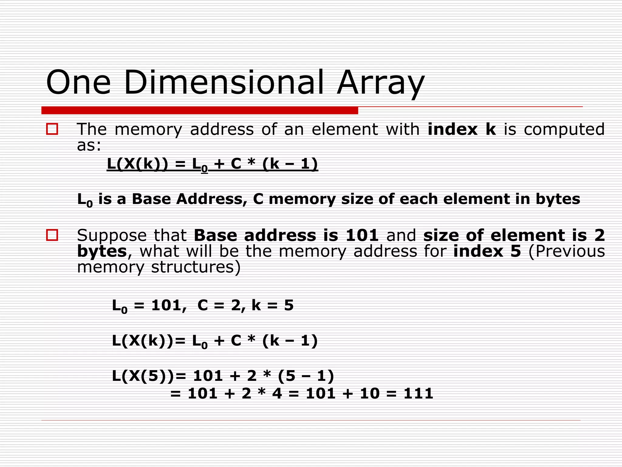 One Dimensional Array
 The memory address of an element with index k is computed
as:
L(X(k)) = L0 + C * (k – 1)
L0 is a Base Address, C memory size of each element in bytes
 Suppose that Base address is 101 and size of element is 2
bytes, what will be the memory address for index 5 (Previous
memory structures)
L0 = 101, C = 2, k = 5
L(X(k))= L0 + C * (k – 1)
L(X(5))= 101 + 2 * (5 – 1)
= 101 + 2 * 4 = 101 + 10 = 111
 