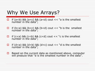Why We Use Arrays?
 if (a<b) && (a<c) && (a<d) cout << “a is the smallest
number in the data”;
 if (b<a) && (b<c) && (b<d) cout << “b is the smallest
number in the data”;
 if (c<a) && (c<b) && (c<d) cout << “c is the smallest
number in the data”;
 if (d<a) && (d<b) && (d<c) cout << “d is the smallest
number in the data”;
 Based on the current data as mentioned above, computer
will produce that “d is the smallest number in the data”.
 