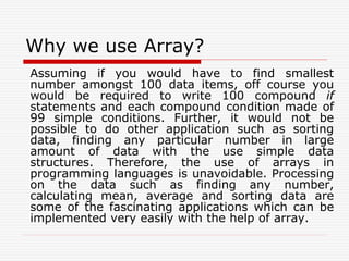 Why we use Array?
Assuming if you would have to find smallest
number amongst 100 data items, off course you
would be required to write 100 compound if
statements and each compound condition made of
99 simple conditions. Further, it would not be
possible to do other application such as sorting
data, finding any particular number in large
amount of data with the use simple data
structures. Therefore, the use of arrays in
programming languages is unavoidable. Processing
on the data such as finding any number,
calculating mean, average and sorting data are
some of the fascinating applications which can be
implemented very easily with the help of array.
 