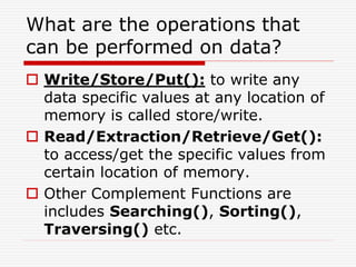What are the operations that
can be performed on data?
 Write/Store/Put(): to write any
data specific values at any location of
memory is called store/write.
 Read/Extraction/Retrieve/Get():
to access/get the specific values from
certain location of memory.
 Other Complement Functions are
includes Searching(), Sorting(),
Traversing() etc.
 