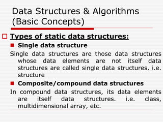Data Structures & Algorithms
(Basic Concepts)
 Types of static data structures:
 Single data structure
Single data structures are those data structures
whose data elements are not itself data
structures are called single data structures. i.e.
structure
 Composite/compound data structures
In compound data structures, its data elements
are itself data structures. i.e. class,
multidimensional array, etc.
 