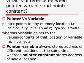 What is difference between
pointer variable and pointer
constant?
 Pointer Vs Variable:
pointer points to any memory location i.e.
int *Px, *Py, *Pz; Px=&x; Py=&y; Pz=&z;
whereas variable points to the
values/contents of that location of variable
i.e. int x, y, z;
 Pointer variable always stores address of
different locations at the same time
whereas pointer constant stores address
of single location.
 