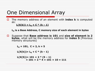 One Dimensional Array
 The memory address of an element with index k is computed
as:
L(X(k)) = L0 + C * (k – 1)
L0 is a Base Address, C memory size of each element in bytes
 Suppose that Base address is 101 and size of element is 2
bytes, what will be the memory address for index 5 (Previous
memory structures)
L0 = 101, C = 2, k = 5
L(X(k))= L0 + C * (k – 1)
L(X(5))= 101 + 2 * (5 – 1)
= 101 + 2 * 4 = 101 + 10 = 111
 