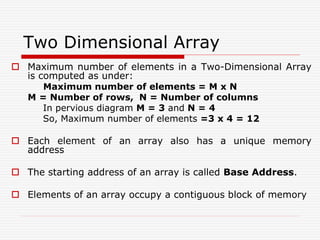 Two Dimensional Array
 Maximum number of elements in a Two-Dimensional Array
is computed as under:
Maximum number of elements = M x N
M = Number of rows, N = Number of columns
In pervious diagram M = 3 and N = 4
So, Maximum number of elements =3 x 4 = 12
 Each element of an array also has a unique memory
address
 The starting address of an array is called Base Address.
 Elements of an array occupy a contiguous block of memory
 