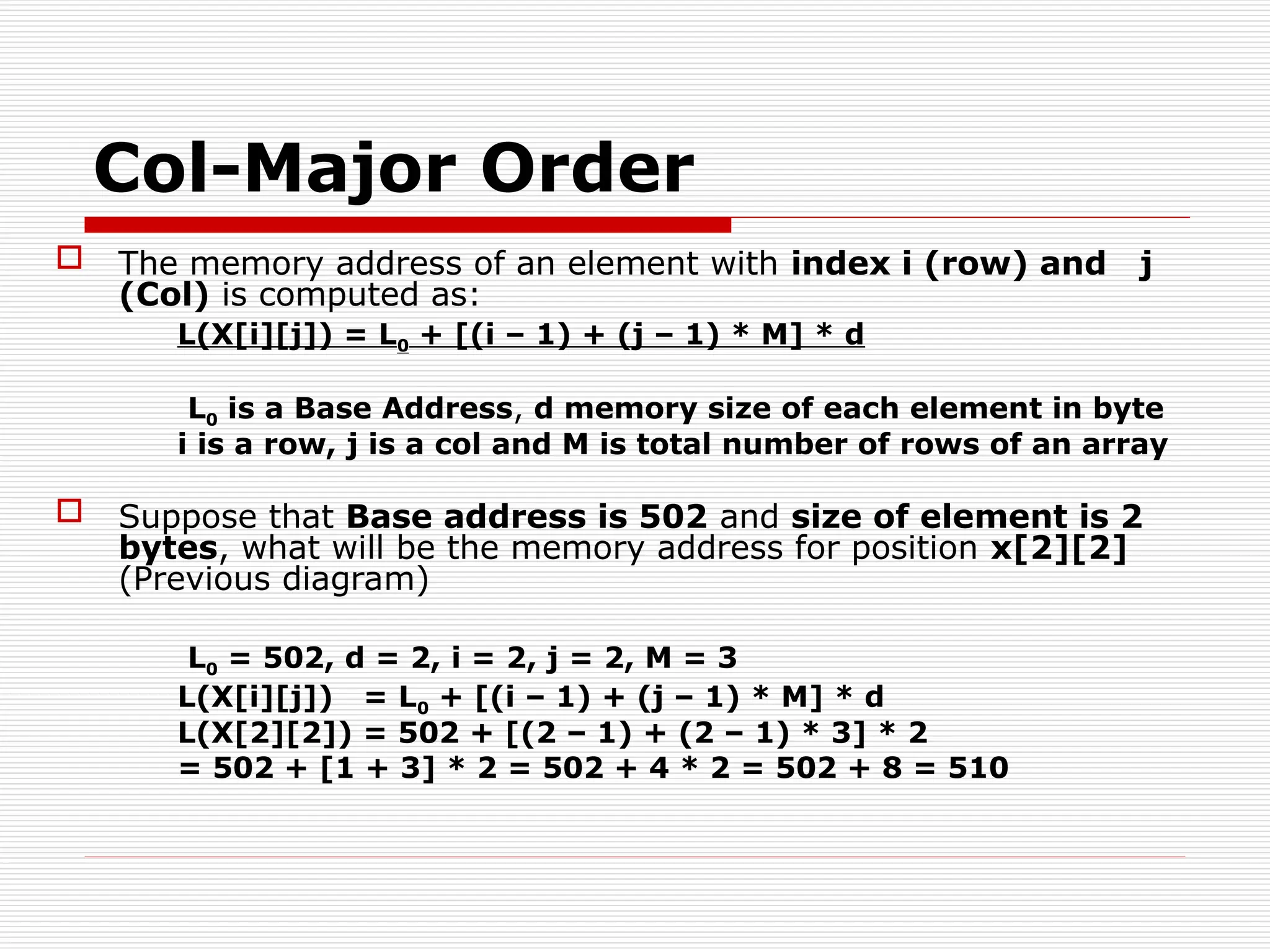 Col-Major Order
 The memory address of an element with index i (row) and j
(Col) is computed as:
L(X[i][j]) = L0 + [(i – 1) + (j – 1) * M] * d
L0 is a Base Address, d memory size of each element in byte
i is a row, j is a col and M is total number of rows of an array
 Suppose that Base address is 502 and size of element is 2
bytes, what will be the memory address for position x[2][2]
(Previous diagram)
L0 = 502, d = 2, i = 2, j = 2, M = 3
L(X[i][j]) = L0 + [(i – 1) + (j – 1) * M] * d
L(X[2][2]) = 502 + [(2 – 1) + (2 – 1) * 3] * 2
= 502 + [1 + 3] * 2 = 502 + 4 * 2 = 502 + 8 = 510
 