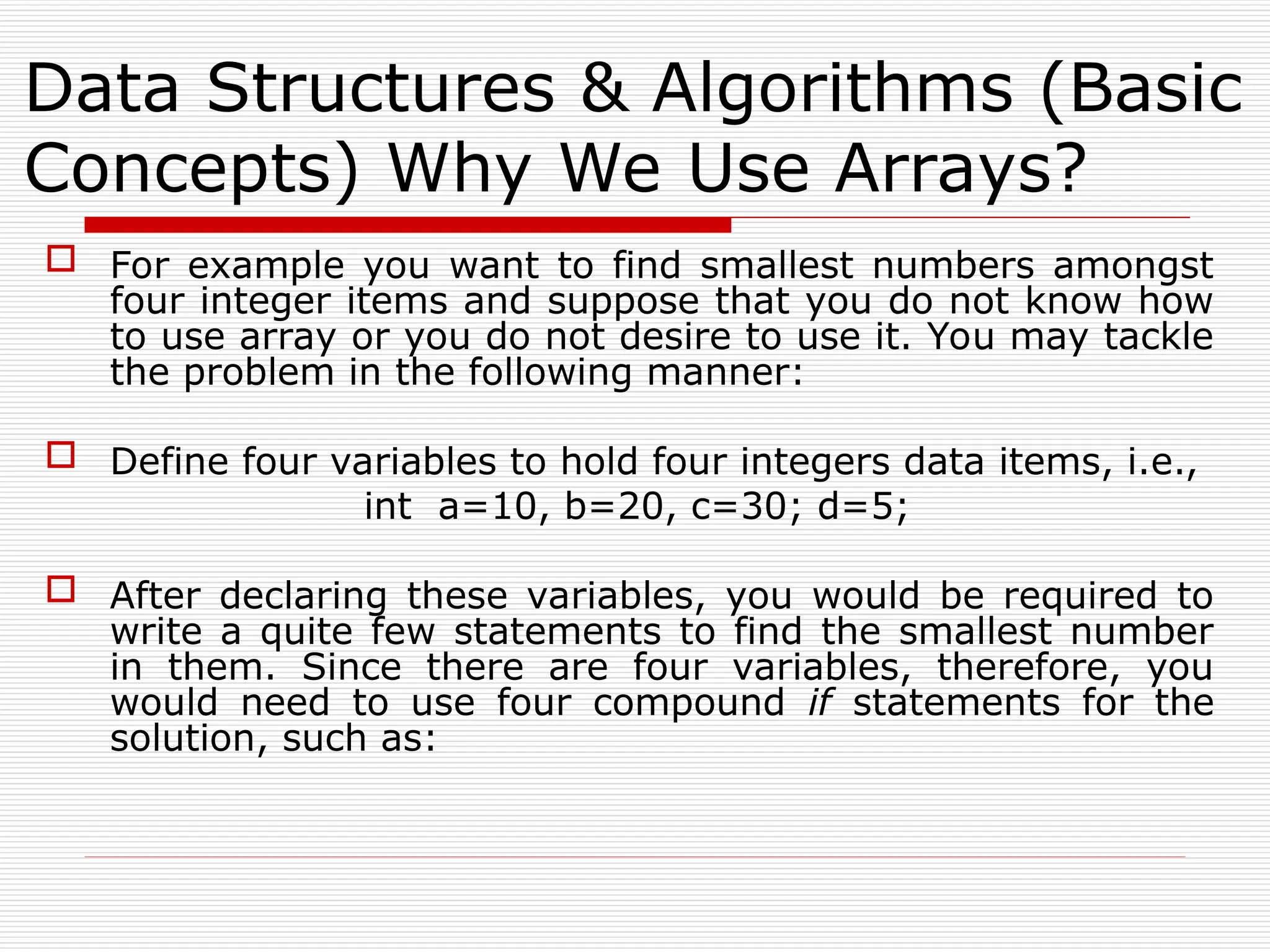 Data Structures & Algorithms (Basic
Concepts) Why We Use Arrays?
 For example you want to find smallest numbers amongst
four integer items and suppose that you do not know how
to use array or you do not desire to use it. You may tackle
the problem in the following manner:
 Define four variables to hold four integers data items, i.e.,
int a=10, b=20, c=30; d=5;
 After declaring these variables, you would be required to
write a quite few statements to find the smallest number
in them. Since there are four variables, therefore, you
would need to use four compound if statements for the
solution, such as:
 