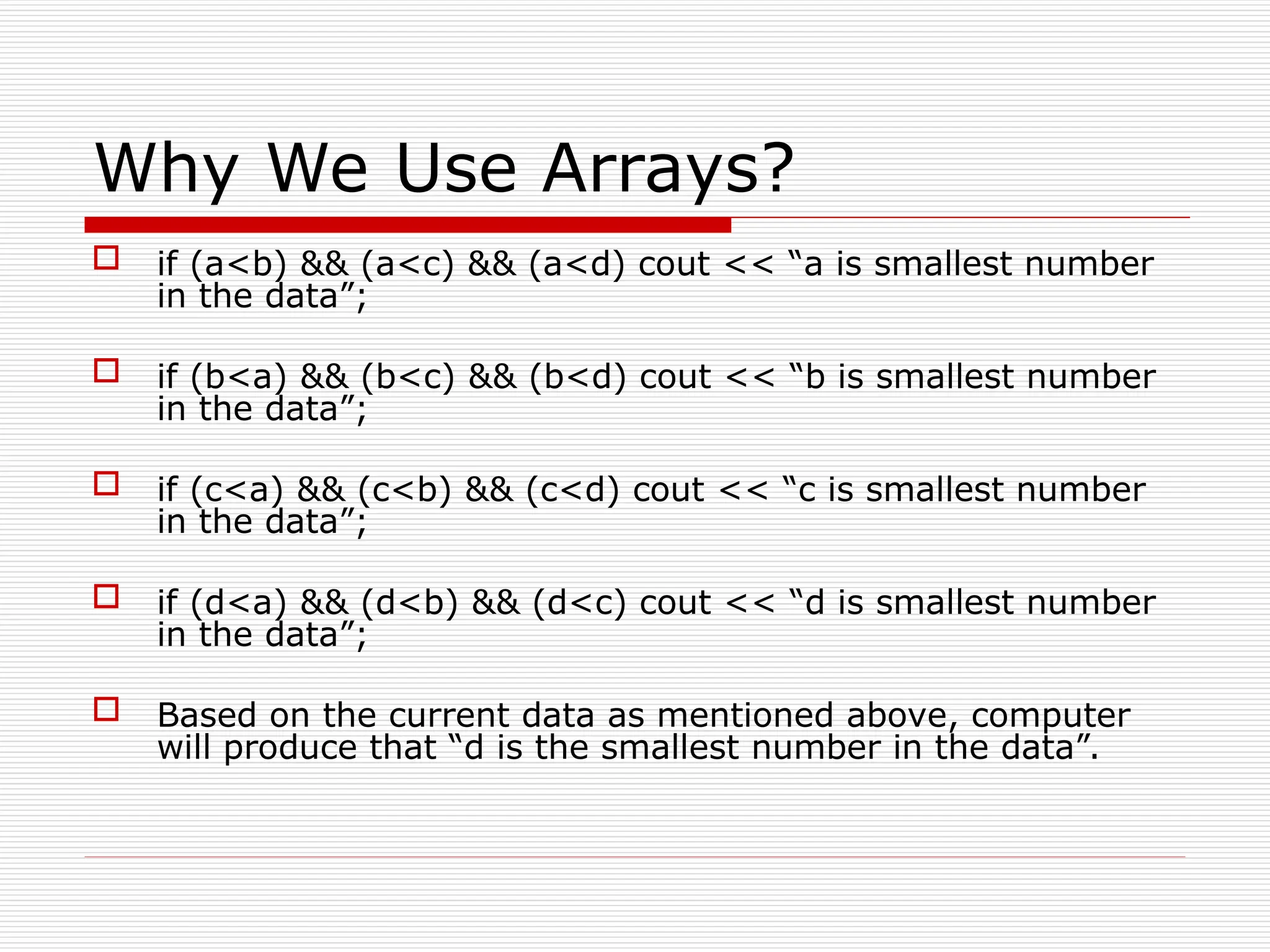 Why We Use Arrays?
 if (a<b) && (a<c) && (a<d) cout << “a is smallest number
in the data”;
 if (b<a) && (b<c) && (b<d) cout << “b is smallest number
in the data”;
 if (c<a) && (c<b) && (c<d) cout << “c is smallest number
in the data”;
 if (d<a) && (d<b) && (d<c) cout << “d is smallest number
in the data”;
 Based on the current data as mentioned above, computer
will produce that “d is the smallest number in the data”.
 