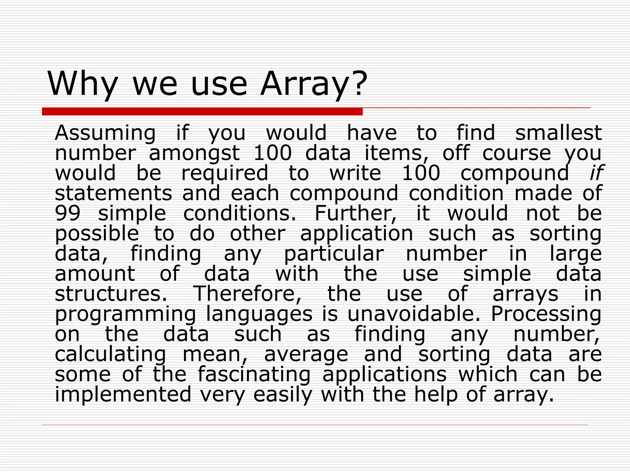 Why we use Array?
Assuming if you would have to find smallest
number amongst 100 data items, off course you
would be required to write 100 compound if
statements and each compound condition made of
99 simple conditions. Further, it would not be
possible to do other application such as sorting
data, finding any particular number in large
amount of data with the use simple data
structures. Therefore, the use of arrays in
programming languages is unavoidable. Processing
on the data such as finding any number,
calculating mean, average and sorting data are
some of the fascinating applications which can be
implemented very easily with the help of array.
 