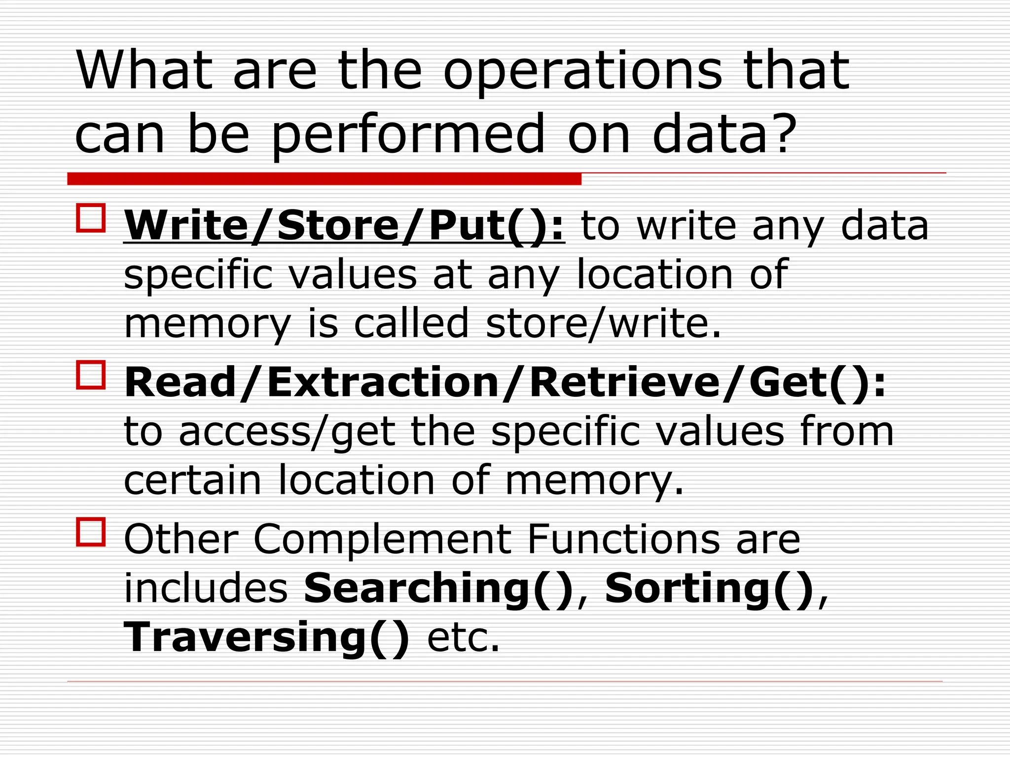 What are the operations that
can be performed on data?
 Write/Store/Put(): to write any data
specific values at any location of
memory is called store/write.
 Read/Extraction/Retrieve/Get():
to access/get the specific values from
certain location of memory.
 Other Complement Functions are
includes Searching(), Sorting(),
Traversing() etc.
 